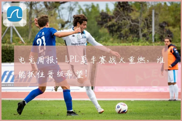电竞周报：LPL夏季赛战火重燃，谁能抓住晋级希望！