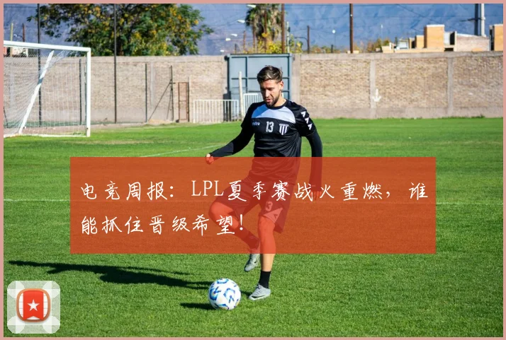 电竞周报：LPL夏季赛战火重燃，谁能抓住晋级希望！