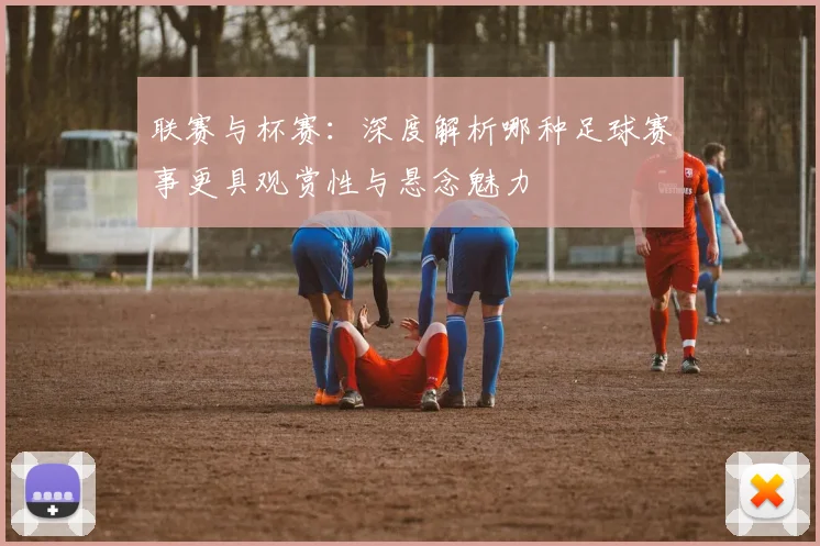 联赛与杯赛：深度解析哪种足球赛事更具观赏性与悬念魅力