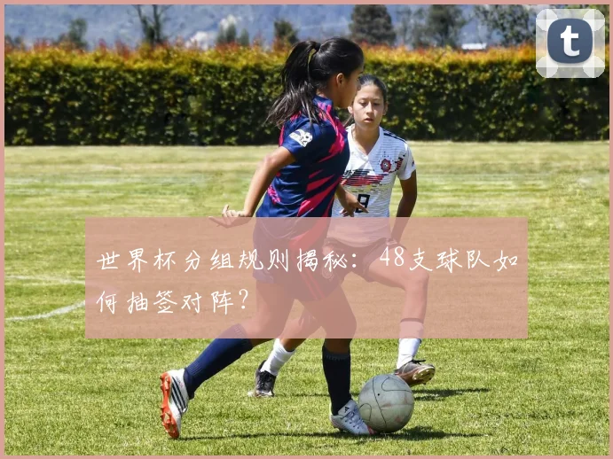 世界杯分组规则揭秘:48支球队如何抽签对阵?