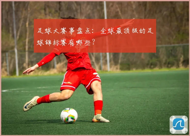足球大赛事盘点:全球最顶级的足球锦标赛有哪些?