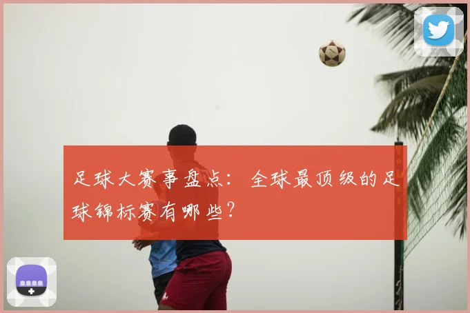 足球大赛事盘点：全球最顶级的足球锦标赛有哪些？