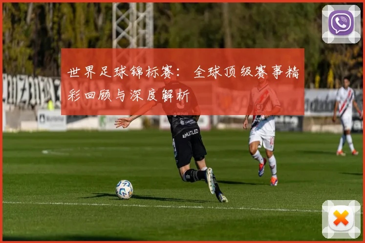 世界足球锦标赛：全球顶级赛事精彩回顾与深度解析